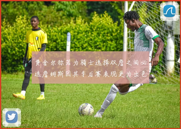 费舍尔称若为骑士选择双詹之间必选詹姆斯因其季后赛表现更为出色