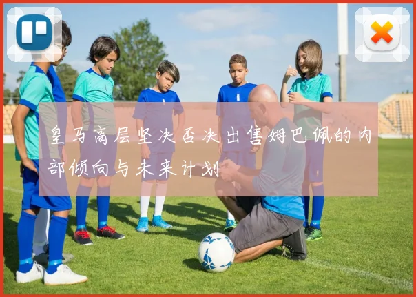 皇马高层坚决否决出售姆巴佩的内部倾向与未来计划