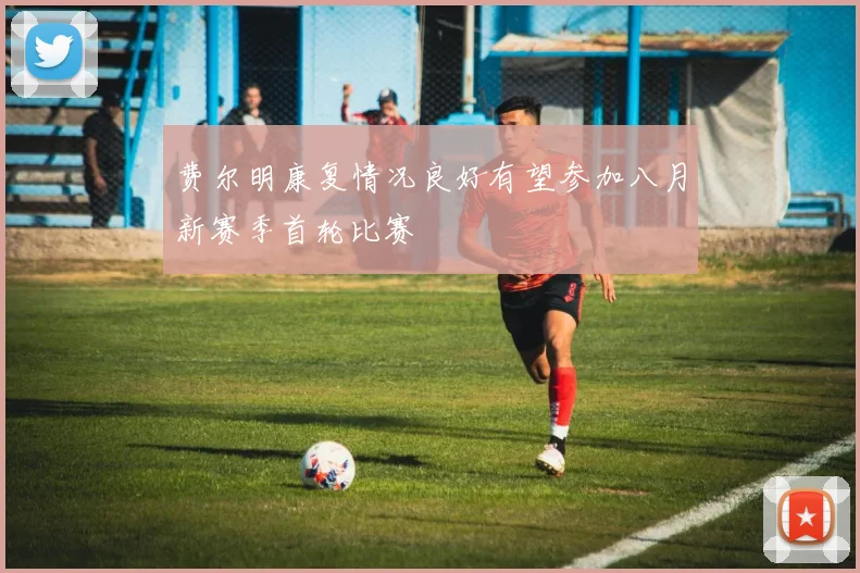 费尔明康复情况良好有望参加八月新赛季首轮比赛