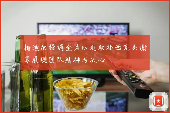 梅迪纳强调全力以赴助梅西完美谢幕展现团队精神与决心