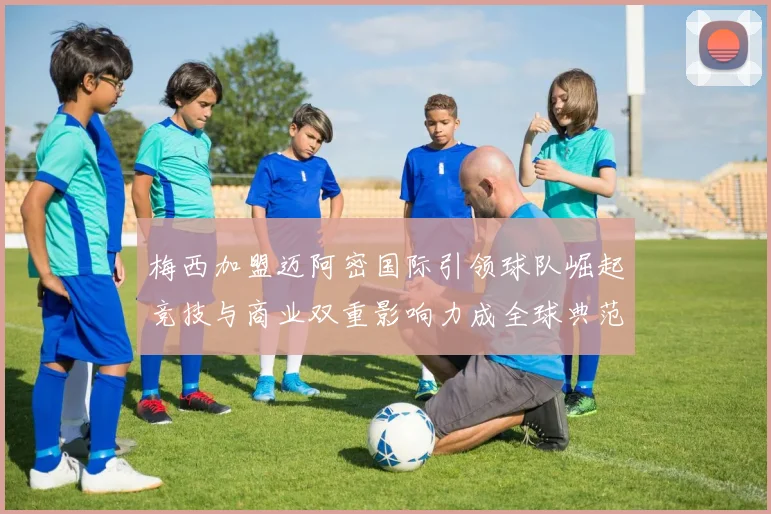 梅西加盟迈阿密国际引领球队崛起竞技与商业双重影响力成全球典范
