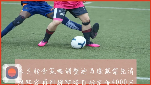 米兰转会策略调整迪马透露需先清理阵容再引援阿塔目标定价4000万