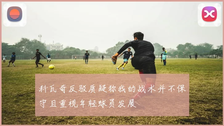 科瓦奇反驳质疑称我的战术并不保守且重视年轻球员发展