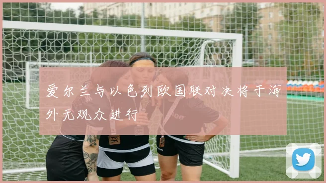 爱尔兰与以色列欧国联对决将于海外无观众进行