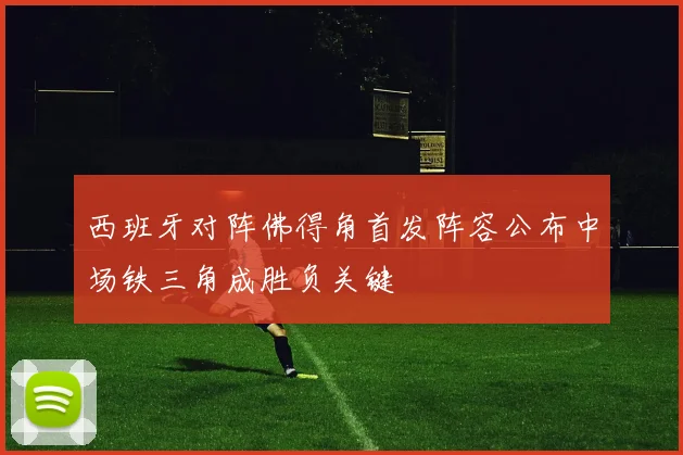 西班牙对阵佛得角首发阵容公布中场铁三角成胜负关键