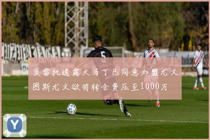 莫雷托透露大马丁已同意加盟尤文图斯尤文欲将转会费压至1000万