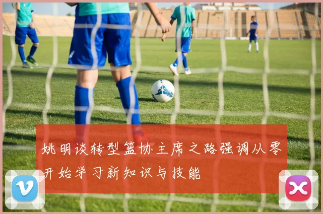 姚明谈转型篮协主席之路强调从零开始学习新知识与技能