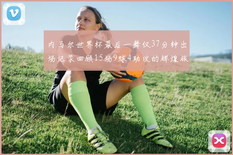 内马尔世界杯最后一舞仅37分钟出场记录回顾15场9球4助攻的辉煌旅程