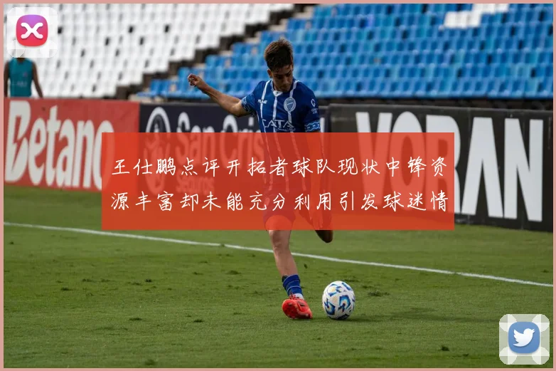 王仕鹏点评开拓者球队现状中锋资源丰富却未能充分利用引发球迷情感交织