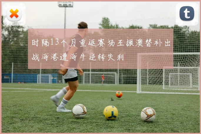 时隔13个月重返赛场王振澳替补出战海港遭海牛逆转失利